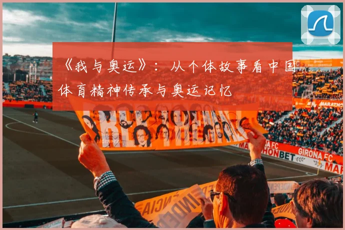 《我与奥运》:从个体故事看中国体育精神传承与奥运记忆