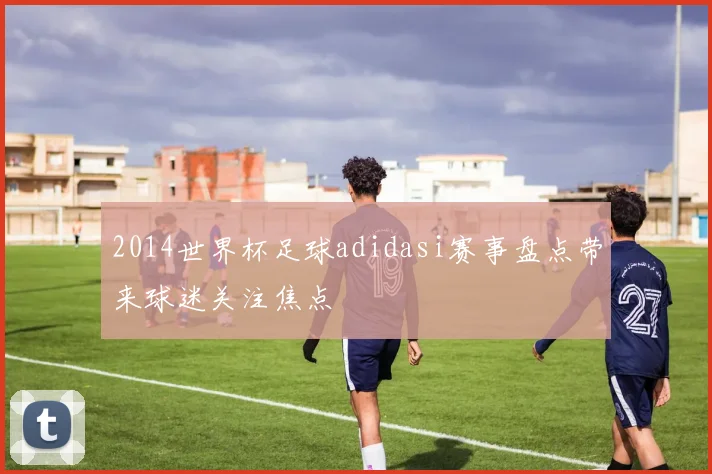 2014世界杯足球adidasi赛事盘点带来球迷关注焦点