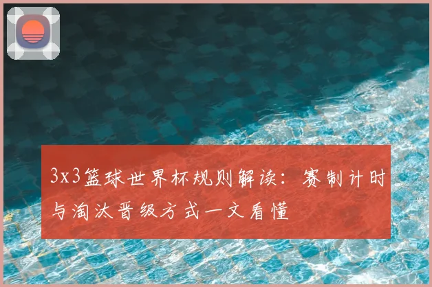3x3篮球世界杯规则解读：赛制计时与淘汰晋级方式一文看懂