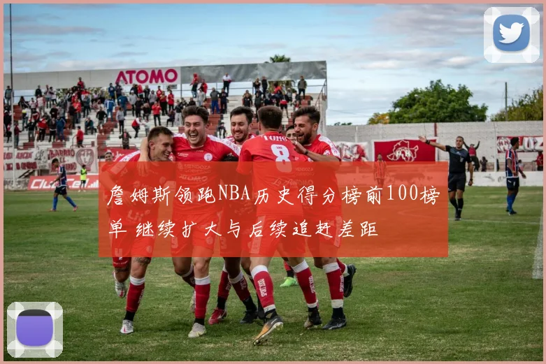 詹姆斯领跑NBA历史得分榜前100榜单 继续扩大与后续追赶差距