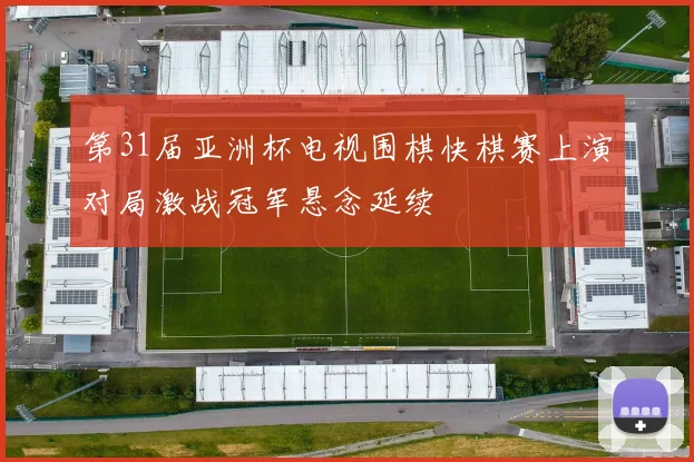 第31届亚洲杯电视围棋快棋赛上演对局激战冠军悬念延续