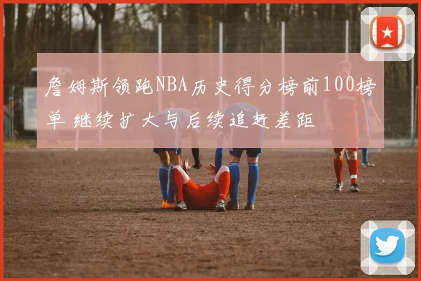 詹姆斯领跑NBA历史得分榜前100榜单 继续扩大与后续追赶差距