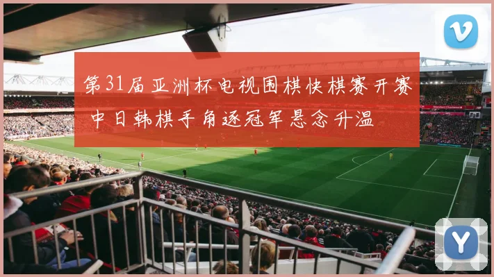 第31届亚洲杯电视围棋快棋赛开赛 中日韩棋手角逐冠军悬念升温