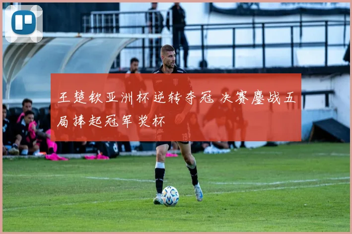 王楚钦亚洲杯逆转夺冠 决赛鏖战五局捧起冠军奖杯