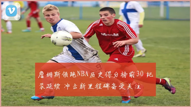 詹姆斯领跑NBA历史得分榜前30 纪录延续 冲击新里程碑备受关注